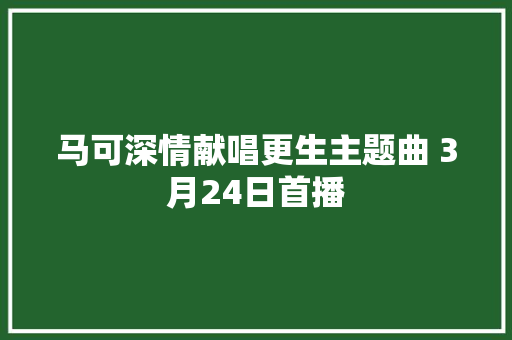 马可深情献唱更生主题曲 3月24日首播