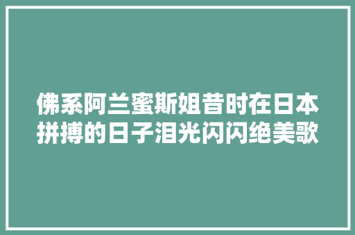 佛系阿兰蜜斯姐昔时在日本拼搏的日子泪光闪闪绝美歌姬