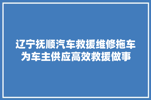 辽宁抚顺汽车救援维修拖车为车主供应高效救援做事 汽车知识