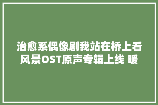 治愈系偶像剧我站在桥上看风景OST原声专辑上线 暖萌你的心