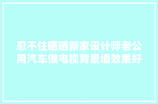 忍不住晒晒新家设计师老公用汽车做电视背景墙效果好赞