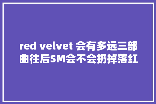 red velvet 会有多远三部曲往后SM会不会扔掉落红毛像fx