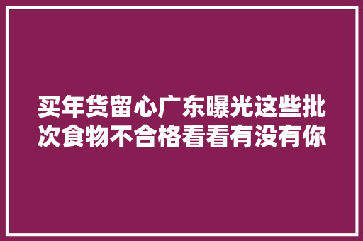 买年货留心广东曝光这些批次食物不合格看看有没有你常吃的