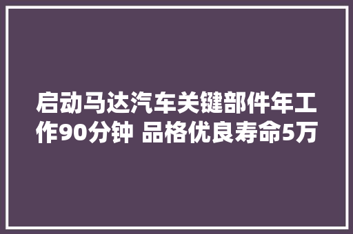 启动马达汽车关键部件年工作90分钟 品格优良寿命5万次启停系统增强型30万次