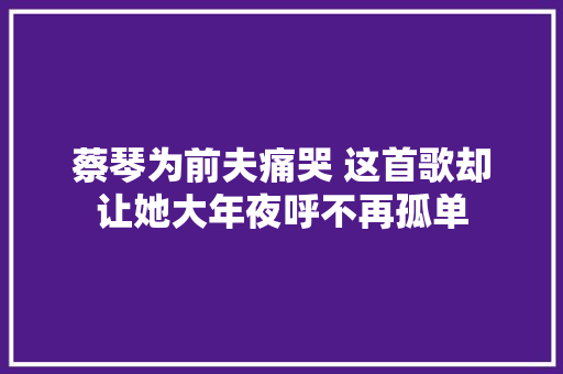 蔡琴为前夫痛哭 这首歌却让她大年夜呼不再孤单