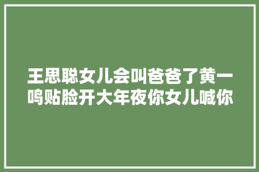 王思聪女儿会叫爸爸了黄一鸣贴脸开大年夜你女儿喊你评论区笑去世