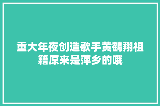 重大年夜创造歌手黄鹤翔祖籍原来是萍乡的哦