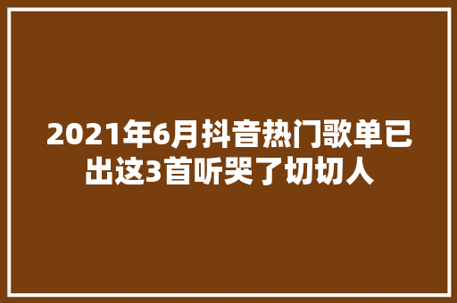 2021年6月抖音热门歌单已出这3首听哭了切切人
