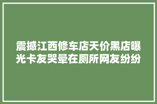 震撼江西修车店天价黑店曝光卡友哭晕在厕所网友纷纷怒喷