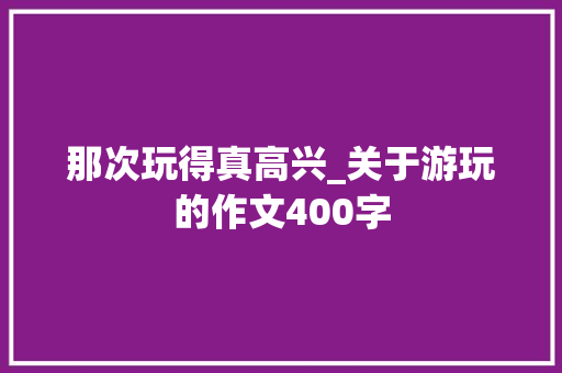 那次玩得真高兴_关于游玩的作文400字