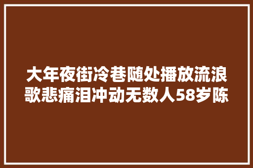 大年夜街冷巷随处播放流浪歌悲痛泪冲动无数人58岁陈星现状 休闲娱乐