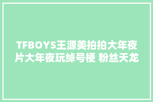 TFBOYS王源美拍拍大年夜片大年夜玩绰号梗 粉丝天龙哥666