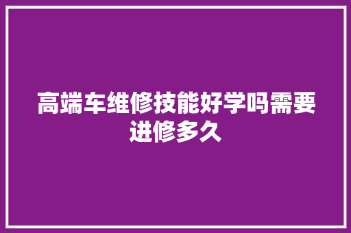 高端车维修技能好学吗需要进修多久