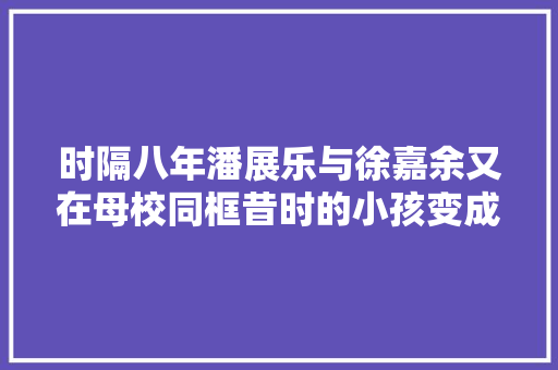 时隔八年潘展乐与徐嘉余又在母校同框昔时的小孩变成奥运冠军