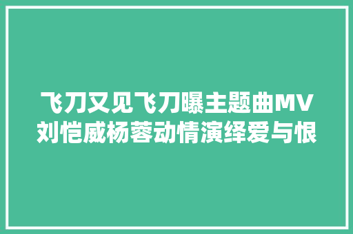 飞刀又见飞刀曝主题曲MV刘恺威杨蓉动情演绎爱与恨 休闲娱乐