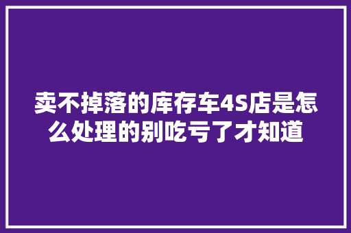 卖不掉落的库存车4S店是怎么处理的别吃亏了才知道