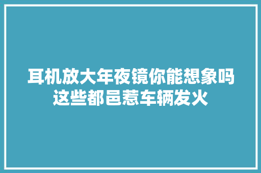 耳机放大年夜镜你能想象吗这些都邑惹车辆发火