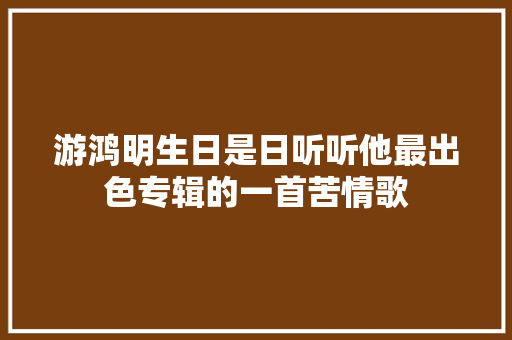 游鸿明生日是日听听他最出色专辑的一首苦情歌