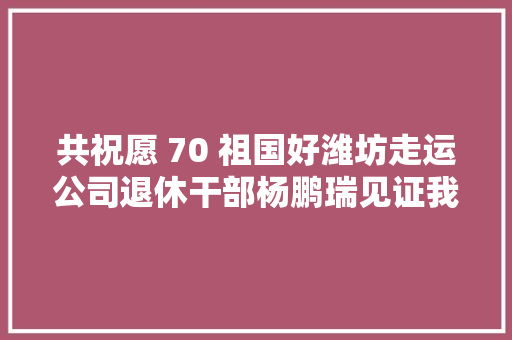 共祝愿 70 祖国好潍坊走运公司退休干部杨鹏瑞见证我市公路客货运成长进程