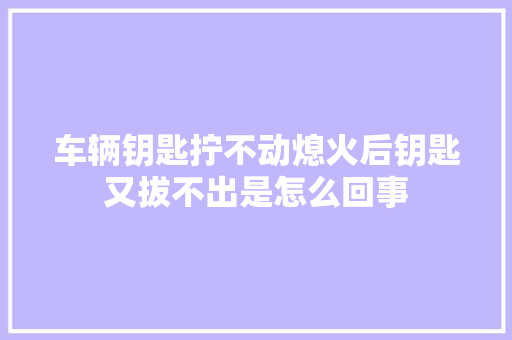 车辆钥匙拧不动熄火后钥匙又拔不出是怎么回事