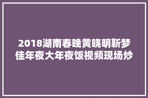 2018湖南春晚黄晓明靳梦佳年夜大年夜饭视频现场炒大年夜虾