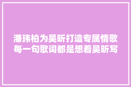潘玮柏为吴昕打造专属情歌每一句歌词都是想着吴昕写的