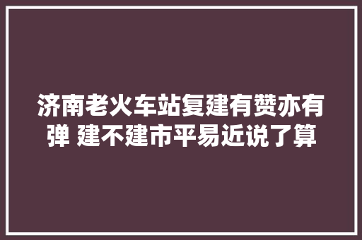 济南老火车站复建有赞亦有弹 建不建市平易近说了算