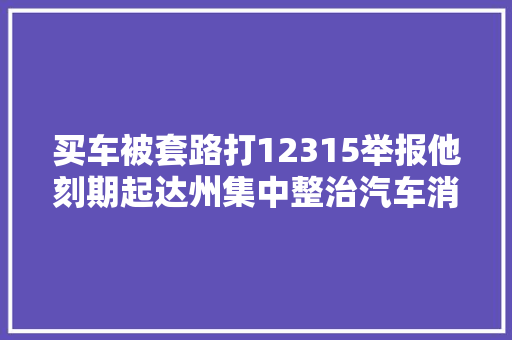 买车被套路打12315举报他刻期起达州集中整治汽车消费乱象