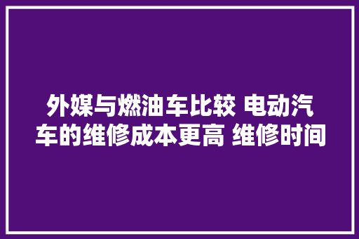 外媒与燃油车比较 电动汽车的维修成本更高 维修时间也更长