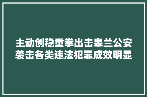 主动创稳重拳出击皋兰公安袭击各类违法犯罪成效明显