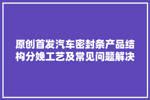 原创首发汽车密封条产品结构分娩工艺及常见问题解决思路