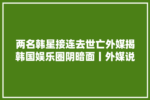 两名韩星接连去世亡外媒揭韩国娱乐圈阴暗面丨外媒说