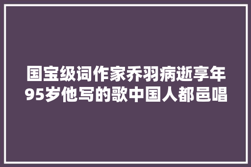国宝级词作家乔羽病逝享年95岁他写的歌中国人都邑唱