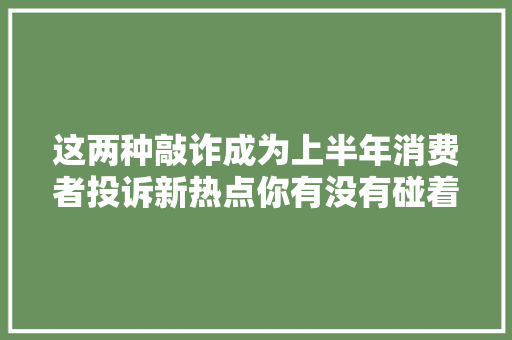 这两种敲诈成为上半年消费者投诉新热点你有没有碰着