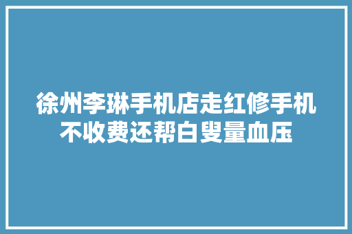 徐州李琳手机店走红修手机不收费还帮白叟量血压