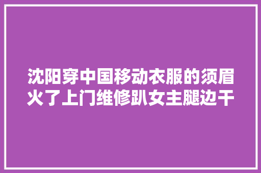 沈阳穿中国移动衣服的须眉火了上门维修趴女主腿边干嘛