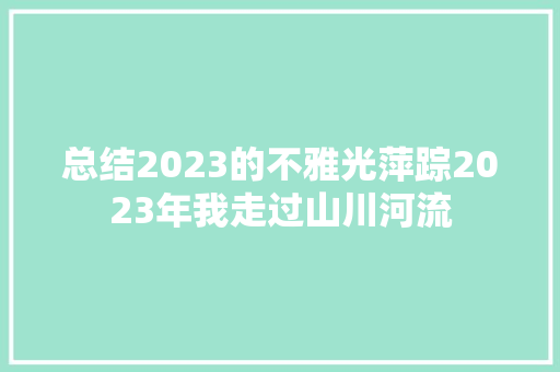 总结2023的不雅光萍踪2023年我走过山川河流