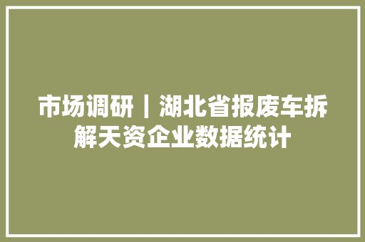 市场调研｜湖北省报废车拆解天资企业数据统计