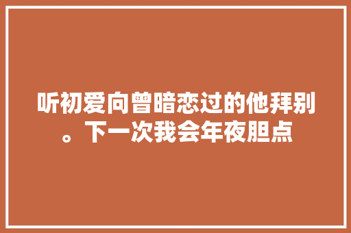 听初爱向曾暗恋过的他拜别。下一次我会年夜胆点