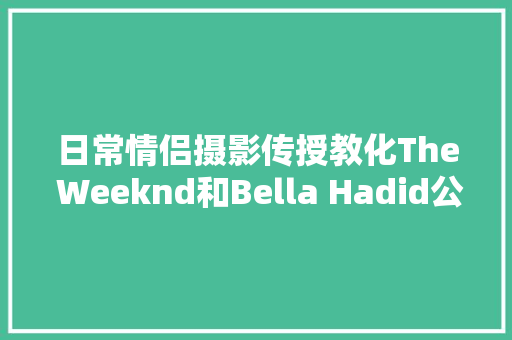 日常情侣摄影传授教化The Weeknd和Bella Hadid公开秀恩爱