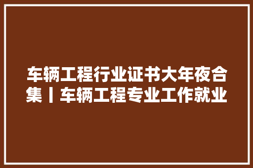 车辆工程行业证书大年夜合集丨车辆工程专业工作就业需要考的证书