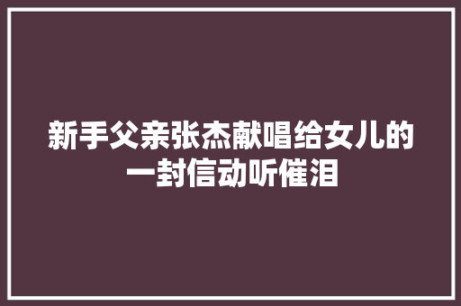 新手父亲张杰献唱给女儿的一封信动听催泪