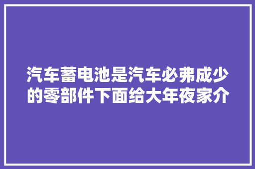 汽车蓄电池是汽车必弗成少的零部件下面给大年夜家介绍全球十大年夜汽车蓄电池品牌