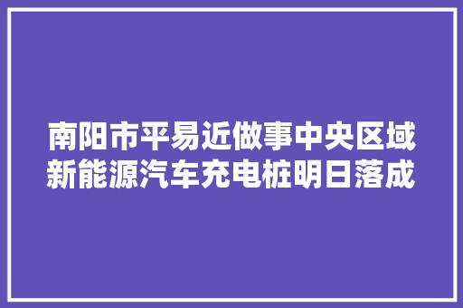 南阳市平易近做事中央区域新能源汽车充电桩明日落成