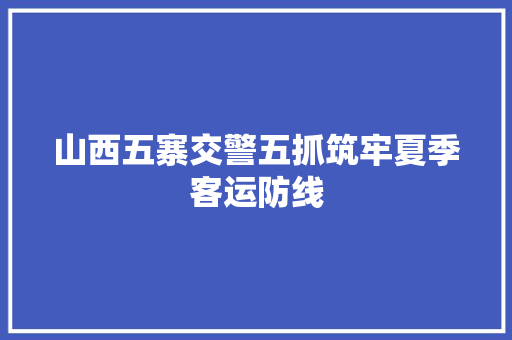 山西五寨交警五抓筑牢夏季客运防线