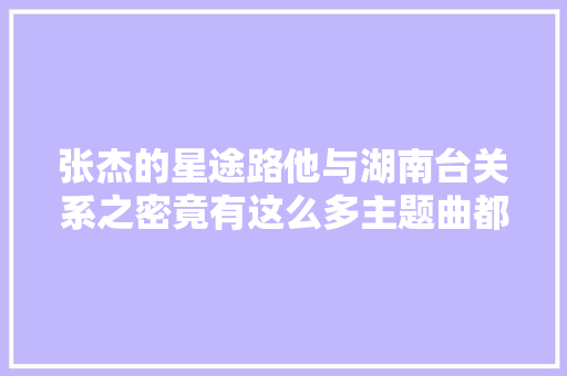 张杰的星途路他与湖南台关系之密竟有这么多主题曲都是他唱的