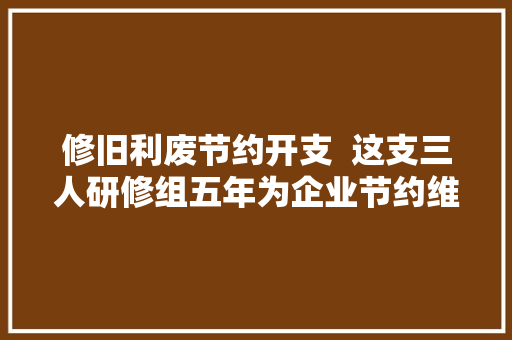修旧利废节约开支  这支三人研修组五年为企业节约维修成本120万