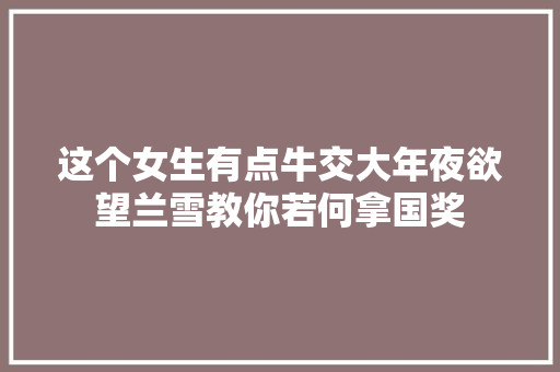 这个女生有点牛交大年夜欲望兰雪教你若何拿国奖