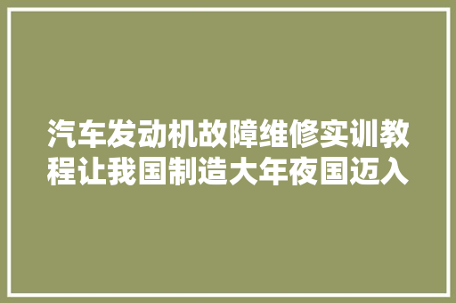 汽车发动机故障维修实训教程让我国制造大年夜国迈入制造强国