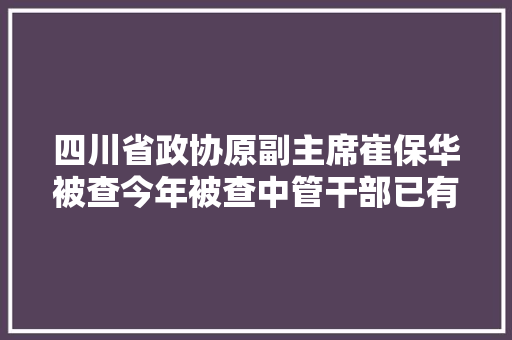 四川省政协原副主席崔保华被查今年被查中管干部已有39人